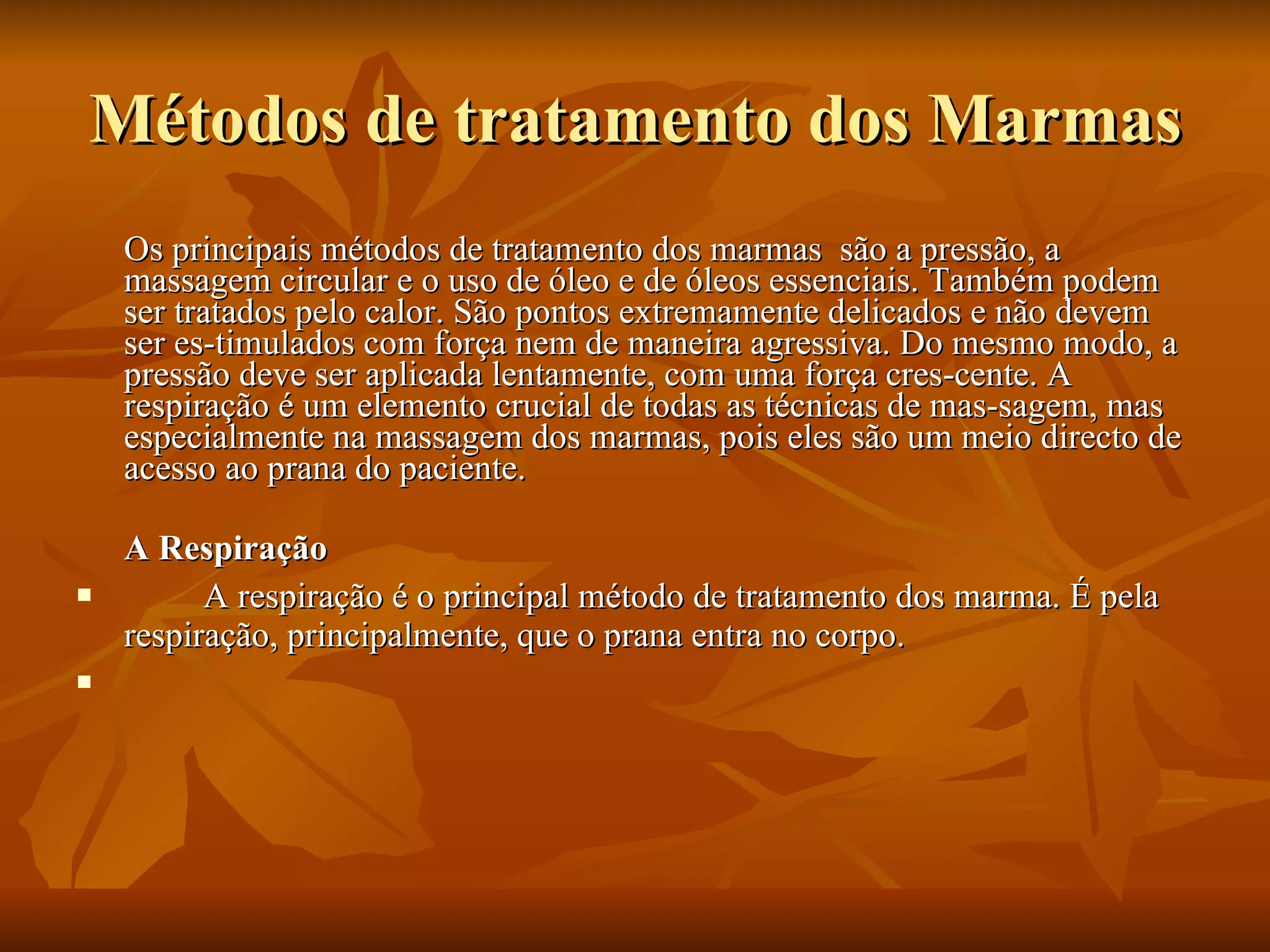 Métodos de tratamento dos Marmas Os principais métodos de tratamento dos marmas  são a pressão, a massagem circular e o uso de óleo e de óleos essenciais. Também podem ser tratados pelo calor. São pontos extremamente delicados e não devem ser es­timulados com força nem de maneira agressiva. Do mesmo modo, a pressão deve ser aplicada lentamente, com uma força cres­cente. A respiração é um elemento crucial de todas as técnicas de mas­sagem, mas especialmente na massagem dos marmas, pois eles são um meio directo de acesso ao prana do paciente. A Respiração A respiração é o principal método de tratamento dos marma. É pela respiração, principalmente, que o prana entra no corpo.    