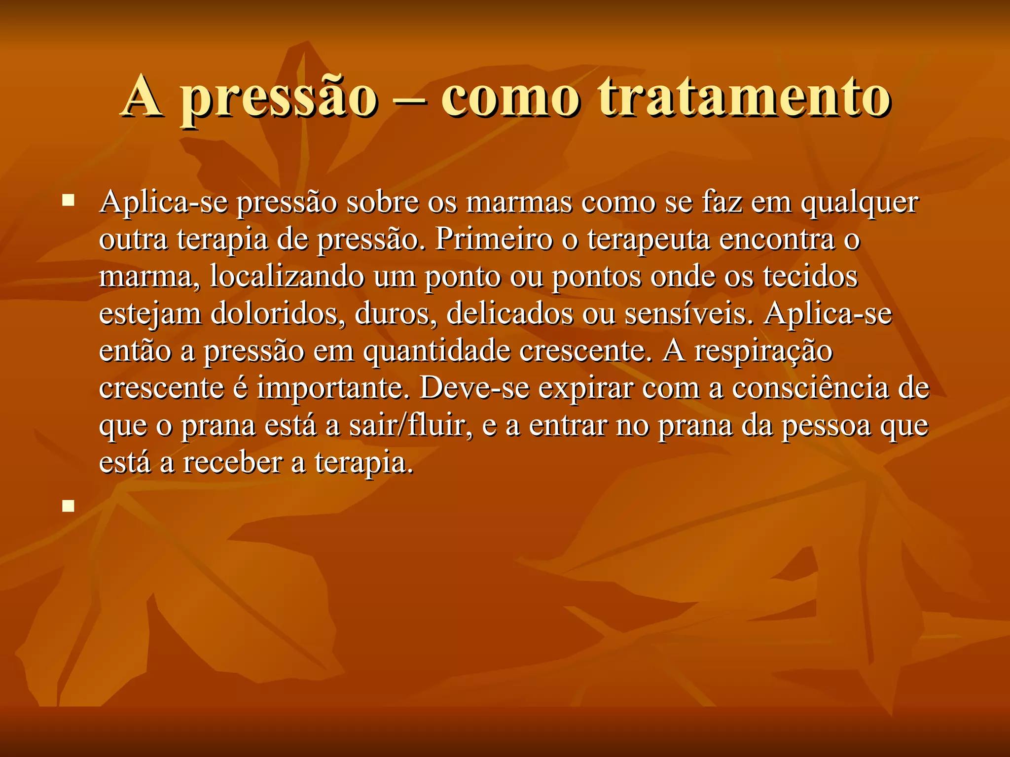 A pressão – como tratamento Aplica-se pressão sobre os marmas como se faz em qualquer outra terapia de pressão. Primeiro o terapeuta encontra o marma, localizando um ponto ou pontos onde os tecidos estejam doloridos, duros, delicados ou sensíveis. Aplica-se então a pressão em quantidade crescente. A respiração crescente é importante. Deve-se expirar com a consciência de que o prana está a sair/fluir, e a entrar no prana da pessoa que está a receber a terapia.   