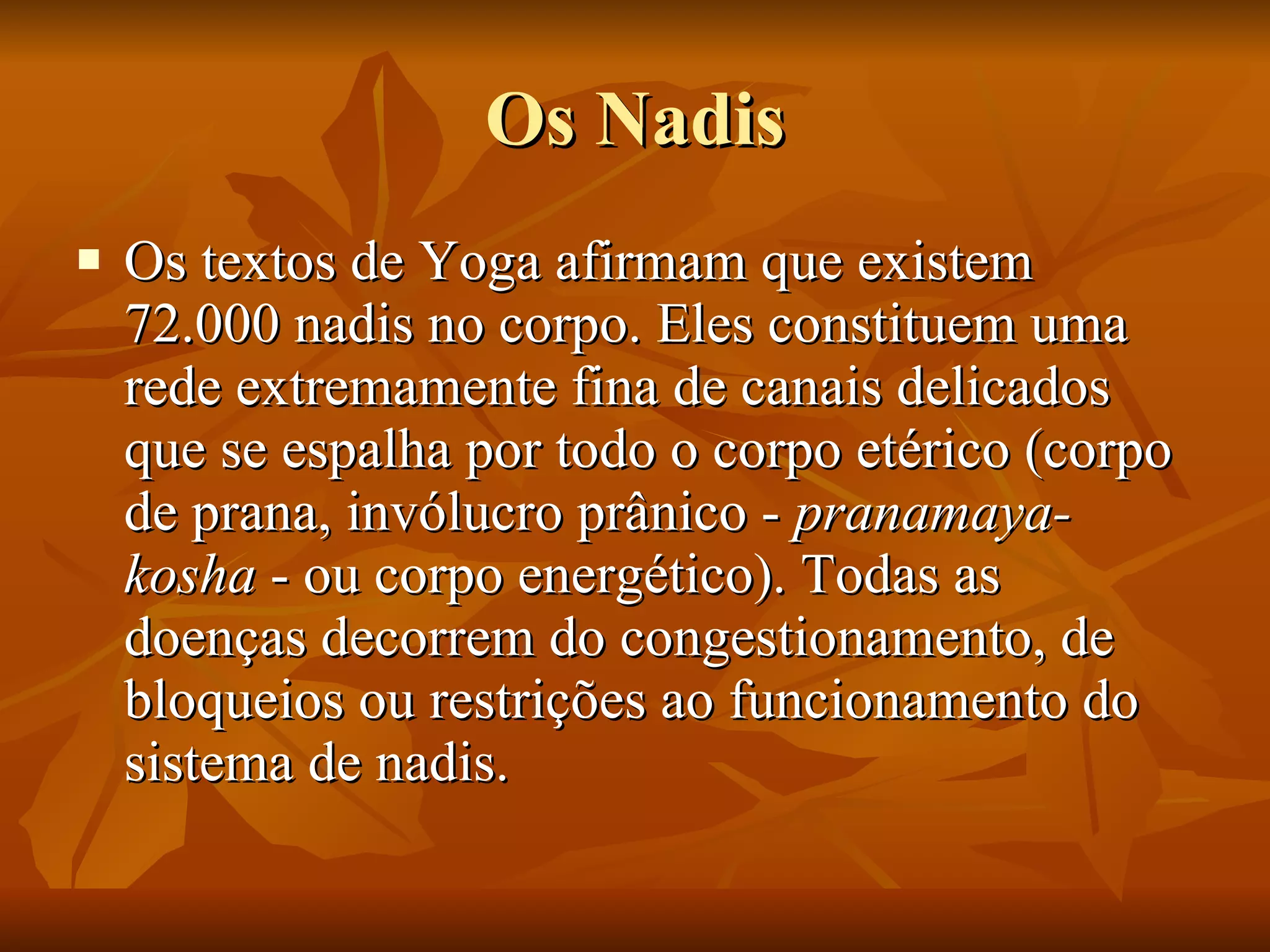 Os Nadis Os textos de Yoga afirmam que existem 72.000 nadis no corpo. Eles constituem uma rede extremamente fina de canais delicados que se espalha por todo o corpo etérico (corpo de prana, invólucro prânico -  pranamaya­kosha  - ou corpo energético). Todas as doenças decorrem do congestionamento, de bloqueios ou restrições ao funcionamento do sistema de nadis.  