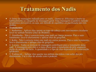 Tratamento dos Nadis A forma de massagem indicada para os nadis,  chama-se  Abhyanga  e insere-se habitualmente na categoria de massagem geral. Esta massagem é também método terapêutico preventivo, ou seja, um método de equilíbrio ou pacificação dos três doshas.  Tratamentos 1. Sushumna - Aplicar óleo quente ao topo da cabeça com movimentos circulares leves no sentido horário (óleo de Brahmi).  2. Alambusha - Não é correcto tratar esse nadi em outras pessoas. Para o auto tratamento, lavá-lo diariamente e aplicar óleo de gergelim.  3. Kuhu - Não é correcto tratar este nadi em outras pessoas. Para o auto tratamento, lave-o diariamente e aplique óleo de gergelim.  4. Varuna - Todas as técnicas de massagem contribuem para o tratamento deste nadi. A massagem com óleo é a mais eficaz para o tratamento da pele enquanto órgão do sentido do tacto. A quantidade e o tipo de óleo dependem da constituição (prakruti).  5. Yashasvati - Aplicar óleo quente nas palmas das mãos e nas solas dos pés diariamente. Use o óleo de acordo com o prakruti.  