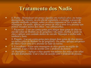 Tratamento dos Nadis 6. Pusha - Humedecer um pouco algodão em  triphala ghee,  ou numa decocção de  triphala,  ou em chá de camomila, e coloque a pouco de algodão molhado a pingar, sobre os olhos enquanto se faz o resto da massagem. Ou então, aplicar um pouco de óleo e uma leve pressão aos pontos situados acima dos olhos - nas sobrancelhas.  7. Payasvini - Usar um conta-gotas para pingar duas gotas de óleo no ouvido (óleo de Brahmi ou de gergelim). Ou então, molhar o dedo no óleo e aplicar com cuidado dentro do ouvido. Massajar a orelha toda também é bom.  8. Pingala - Use um conta-gotas para pingar duas gotas de óleo dentro na narina (óleo de Brahmi ou de gergelim). Ou então, aplique um pouco de óleo e fazer uma leve pressão ao lado da narina.  9. Visvodhara - Fazer uma massagem de óleo quente na região do abdómen. Usar o óleo de acordo com o prakruti da pessoa.  10. Hastijihva – Aplicar o óleo quente nas palmas das mãos e nas solas dos pés diariamente. Usar o óleo de acordo com o prakruti da pessoa.  