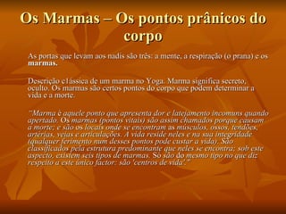 Os Marmas – Os pontos prânicos do corpo As portas que levam aos nadis são três: a mente, a respiração (o prana) e os  marmas.   Descrição c1ássica de um marma no Yoga. Marma significa secreto, oculto. Os marmas são certos pontos do corpo que podem determinar a vida e a morte.  “ Marma  é  aquele ponto que apresenta dor e latejamento incomuns quando apertado.  Os  marmas (pontos vitais) são assim chamados porque causam a morte; e são  os  locais onde se encontram  as  músculos, ossos, tendões, artérias, veias e articulações. A vida reside neles e na sua integridade (qualquer ferimento num desses pontos pode custar a vida). São classificados pela estrutura predominante que neles se encontra; sob este aspecto, existem seis tipos de marmas.  Só  são  do  mesmo tipo no que diz respeito a este único factor: são 'centros de vida'."   