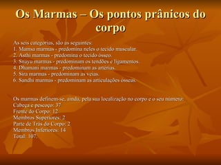 Os Marmas – Os pontos prânicos do corpo As seis categorias, são as seguintes:  1. Mamsa marmas - predomina neles o tecido muscular.  2. Asthi marmas - predomina o tecido ósseo.  3. Snayu marmas - predominam os tendões e ligamentos.  4. Dhamani marmas - predominam as artérias.  5. Sira marmas - predominam as veias.  6. Sandhi marmas - predominam as articulações ósseas.  Os marmas definem-se, ainda, pela sua localização no corpo e o seu número: Cabeça e pescoço: 37 Frente do Corpo: 12 Membros Superiores: 2 Parte de Trás do Corpo: 2 Membros Inferiores: 14 Total: 107.  
