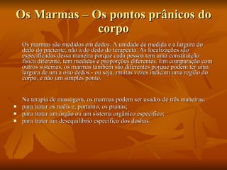 Os Marmas – Os pontos prânicos do corpo Os marmas são medidos em dedos. A unidade de medida e a largura do dedo do paciente, não a do dedo do terapeuta. As localizações são especificadas dessa maneira porque cada pessoa tem uma constituição física diferente, tem medidas e proporções diferentes. Em comparação com outros sistemas, os marmas também são diferentes porque podem ter uma largura de um a oito dedos - ou seja, muitas vezes indicam uma região do corpo, e não um simples ponto.  Na terapia de massagem, os marmas podem ser usados de três maneiras:  para tratar os nadis e, portanto, os pranas;  para tratar um órgão ou um sistema orgânico especifico;  para tratar um desequilíbrio especifico dos doshas.  