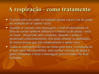 A respiração - como tratamento O prana entra no corpo na inalação (prana vayu) e sai do corpo na exalação do ar (apana vayu).  Quando se executa uma massagem, o nadi predominante na hora da sessão também influencia a nature­za do prana - solar ou lunar - projectado pelo terapeuta. Quando o prana é projectado conscientemente, este pode assumir as qualidades de outros pranas que não simplesmente o apana vayu.  Todas as expirações devem ser feitas pela boca. A exalação do ar pelo nariz não possibilita  uma melhor emissão de prana a quem estaremos a fazer a massagem, pois os nadis vão ficar fechados.  