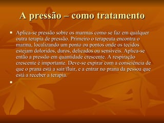 A pressão – como tratamento Aplica-se pressão sobre os marmas como se faz em qualquer outra terapia de pressão. Primeiro o terapeuta encontra o marma, localizando um ponto ou pontos onde os tecidos estejam doloridos, duros, delicados ou sensíveis. Aplica-se então a pressão em quantidade crescente. A respiração crescente é importante. Deve-se expirar com a consciência de que o prana está a sair/fluir, e a entrar no prana da pessoa que está a receber a terapia.   