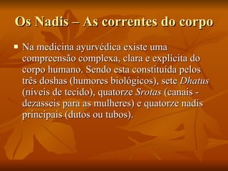 Os Nadis – As correntes do corpo Na medicina ayurvédica existe uma compreensão complexa, clara e explícita do corpo humano. Sendo esta constituída pelos três doshas (humores biológicos), sete  Dhatus  (níveis de tecido), quatorze  Srotas  (canais - dezasseis para as mulheres) e quatorze nadis principais (dutos ou tubos).  