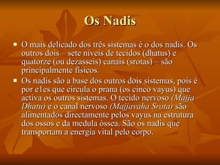 Os Nadis O mais delicado dos três sistemas é o dos nadis. Os outros dois – sete níveis de tecidos (dhatus) e quatorze (ou dezasseis) canais (srotas) – são principalmente físicos .   Os nadis são a base dos outros dois sistemas, pois é por e1es que circula o prana (os cinco vayus) que activa os outros sistemas. O tecido nervoso  (Majja Dhatu)  e o canal nervoso  (Majjavaha Srota)  são alimentados directamente pelos vayus na estrutura dos ossos e da medula óssea. São os nadis que transportam a energia vital pelo corpo.  