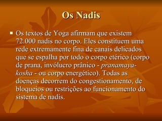 Os Nadis Os textos de Yoga afirmam que existem 72.000 nadis no corpo. Eles constituem uma rede extremamente fina de canais delicados que se espalha por todo o corpo etérico (corpo de prana, invólucro prânico -  pranamaya­kosha  - ou corpo energético). Todas as doenças decorrem do congestionamento, de bloqueios ou restrições ao funcionamento do sistema de nadis.  