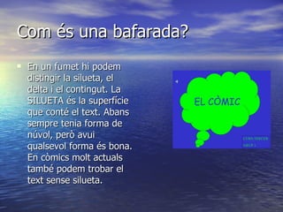 Com és una bafarada? En un fumet hi podem distingir la silueta, el delta i el contingut. La SILUETA és la superfície que conté el text. Abans sempre tenia forma de núvol, però avui qualsevol forma és bona. En còmics molt actuals també podem trobar el text sense silueta.  