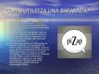 COM S'UTILITZA UNA BAFARADA? En el  còmic , una  bafarada , també anomenada  globus  o  fumet , és l'espai que recull el text en una  vinyeta  o historieta de còmic, que usualment es correspon al discurs o el pensament dels personatges. L'apèndix que surt del globus i pot ser llarg, curt, dibuixat de forma intensa o subtil, que pot indicar entonacions de veu, o si el personatge, per exemple, crida o xiuxiueja. Les bafarades poden ser dibuixades en formats diferents, per assenyalar de forma gràfica el tipus de diàleg: quan es parla, pensa (normalment la forma de la bafarada simula un núvol, o un perfil intangible), crida (el perfil de la bafarada és més intens, o amb vibracions o estridències), parlen en veu baixa (s'acostuma a dibuixar amb línies discontinues), parlen diferents personatges alhora.  