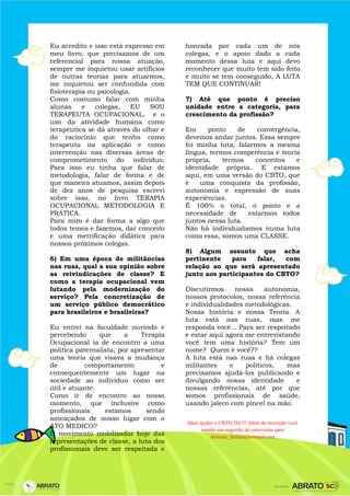 Eu acredito e isso está expresso em
meu livro, que precisamos de um
referencial para nossa atuação,
sempre me inquietou usar artifícios
de outras teorias para atuarmos,
me inquietou ser confundida com
fisioterapia ou psicologia.
Como costumo falar com minha
alunas e colegas, EU SOU
TERAPEUTA OCUPACIONAL, e o
uso da atividade humana como
terapêutica se dá através do olhar e
do raciocínio que tenho como
terapeuta na aplicação e como
intervenção nas diversas áreas de
comprometimento do individuo.
Para isso eu tinha que falar de
metodologia, falar de forma e de
que maneira atuamos, assim depois
de dez anos de pesquisa escrevi
sobre isso, no livro TERAPIA
OCUPACIONAL METODOLOGIA E
PRÁTICA.
Para mim é dar forma a algo que
todos temos e fazemos, dar conceito
e uma metrificação didática para
nossos próximos colegas.
6) Em uma época de militâncias
nas ruas, qual a sua opinião sobre
as reivindicações de classe? E
como a terapia ocupacional vem
lutando pela modernização do
serviço? Pela concretização de
um serviço público democrático
para brasileiros e brasileiras?
Eu entrei na faculdade ouvindo e
percebendo que a Terapia
Ocupacional ia de encontro a uma
política paternalista, por apresentar
uma teoria que visava a mudança
de comportamento e
consequentemente um lugar na
sociedade ao individuo como ser
útil e atuante.
Como ir de encontro ao nosso
momento, que inclusive como
profissionais estamos sendo
ameaçados de nosso lugar com o
ATO MEDICO?
O movimento mobilizador hoje das
representações de classe, a luta dos
profissionais deve ser respeitada e
honrada por cada um de nós
colegas, e o apoio dado a cada
momento dessa luta e aqui devo
reconhecer que muito tem sido feito
e muito se tem conseguido, A LUTA
TEM QUE CONTINUAR!
7) Até que ponto é preciso
unidade entre a categoria, para
crescimento da profissão?
Em ponto de convergência,
devemos andar juntos. Essa sempre
foi minha luta, falarmos a mesma
língua, termos competência e teoria
própria, termos conceitos e
identidade própria.. E estamos
aqui, em uma versão do CBTO, que
é uma conquista da profissão,
autonomia e expressão de suas
experiências.
É 100% o total, o ponto e a
necessidade de estarmos todos
juntos nessa luta.
Não há individualismos numa luta
como essa, somos uma CLASSE.
8) Algum assunto que acha
pertinente para falar, com
relação ao que será apresentado
junto aos participantes do CBTO?
Discutirmos nossa autonomia,
nossos protocolos, nossa referência
e individualidades metodológicas.
Nossa história e nossa Teoria. A
luta está nas ruas, mas me
responda você... Para ser respeitado
e estar aqui agora me entrevistando
você tem uma história? Tem um
nome? Quem é você??
A luta está nas ruas e há colegas
militantes e políticos, mas
precisamos ajudá-los publicando e
divulgando nossa identidade e
nossas referências, até por que
somos profissionais de saúde,
usando jaleco com pincel na mão.
Quer ajudar o CBTO 2013? Além da inscrição você
manda sua sugestão de entrevistas para
dionisio_freitas@hotmail.com
 