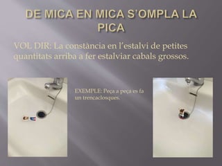 EXEMPLE: Peça a peça es fa
un trencaclosques.
VOL DIR: La constància en l’estalvi de petites
quantitats arriba a fer estalviar cabals grossos.
 