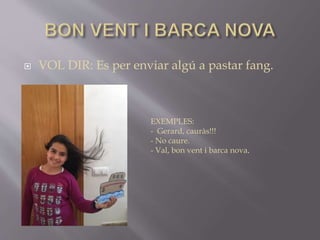  VOL DIR: Es per enviar algú a pastar fang.
EXEMPLES:
- Gerard, cauràs!!!
- No caure.
- Val, bon vent i barca nova.
 
