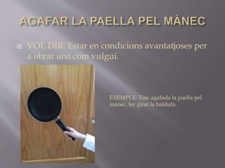  VOL DIR: Estar en condicions avantatjoses per
a obrar així com vulgui.
EXEMPLE: Tinc agafada la paella pel
mànec, fer girar la baldufa.
 
