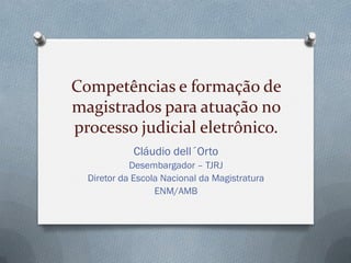 Competências e formação de
magistrados para atuação no
processo judicial eletrônico.
Cláudio dell´Orto
Desembargador – TJRJ
Diretor da Escola Nacional da Magistratura
ENM/AMB
 