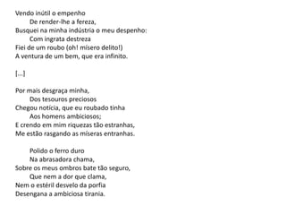 Vendo inútil o empenho
De render-lhe a fereza,
Busquei na minha indústria o meu despenho:
Com ingrata destreza
Fiei de um roubo (oh! mísero delito!)
A ventura de um bem, que era infinito.
[...]
Por mais desgraça minha,
Dos tesouros preciosos
Chegou notícia, que eu roubado tinha
Aos homens ambiciosos;
E crendo em mim riquezas tão estranhas,
Me estão rasgando as míseras entranhas.
Polido o ferro duro
Na abrasadora chama,
Sobre os meus ombros bate tão seguro,
Que nem a dor que clama,
Nem o estéril desvelo da porfia
Desengana a ambiciosa tirania.
 
