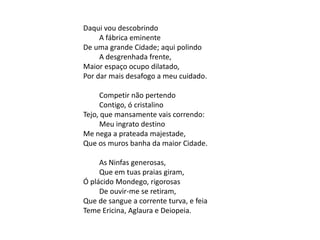 Daqui vou descobrindo
A fábrica eminente
De uma grande Cidade; aqui polindo
A desgrenhada frente,
Maior espaço ocupo dilatado,
Por dar mais desafogo a meu cuidado.
Competir não pertendo
Contigo, ó cristalino
Tejo, que mansamente vais correndo:
Meu ingrato destino
Me nega a prateada majestade,
Que os muros banha da maior Cidade.
As Ninfas generosas,
Que em tuas praias giram,
Ó plácido Mondego, rigorosas
De ouvir-me se retiram,
Que de sangue a corrente turva, e feia
Teme Ericina, Aglaura e Deiopeia.
 