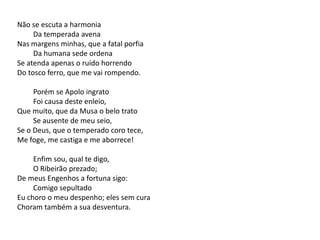 Não se escuta a harmonia
Da temperada avena
Nas margens minhas, que a fatal porfia
Da humana sede ordena
Se atenda apenas o ruído horrendo
Do tosco ferro, que me vai rompendo.
Porém se Apolo ingrato
Foi causa deste enleio,
Que muito, que da Musa o belo trato
Se ausente de meu seio,
Se o Deus, que o temperado coro tece,
Me foge, me castiga e me aborrece!
Enfim sou, qual te digo,
O Ribeirão prezado;
De meus Engenhos a fortuna sigo:
Comigo sepultado
Eu choro o meu despenho; eles sem cura
Choram também a sua desventura.
 