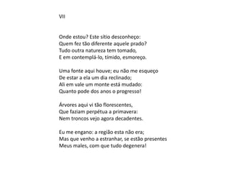 VII
Onde estou? Este sítio desconheço:
Quem fez tão diferente aquele prado?
Tudo outra natureza tem tomado,
E em contemplá-lo, tímido, esmoreço.
Uma fonte aqui houve; eu não me esqueço
De estar a ela um dia reclinado;
Ali em vale um monte está mudado:
Quanto pode dos anos o progresso!
Árvores aqui vi tão florescentes,
Que faziam perpétua a primavera:
Nem troncos vejo agora decadentes.
Eu me engano: a região esta não era;
Mas que venho a estranhar, se estão presentes
Meus males, com que tudo degenera!
 