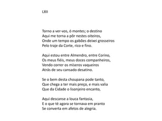 LXII
Torno a ver-vos, ó montes; o destino
Aqui me torna a pôr nestes oiteiros,
Onde um tempo os gabões deixei grosseiros
Pelo traje da Corte, rico e fino.
Aqui estou entre Almendro, entre Corino,
Os meus fiéis, meus doces companheiros,
Vendo correr os míseros vaqueiros
Atrás de seu cansado desatino.
Se o bem desta choupana pode tanto,
Que chega a ter mais preço, e mais valia
Que da Cidade o lisonjeiro encanto,
Aqui descanse a louca fantasia,
E o que té agora se tornava em pranto
Se converta em afetos de alegria.
 