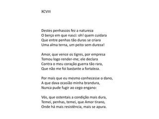 XCVIII
Destes penhascos fez a natureza
O berço em que nasci: oh! quem cuidara
Que entre penhas tão duras se criara
Uma alma terna, um peito sem dureza!
Amor, que vence os tigres, por empresa
Tomou logo render-me; ele declara
Contra o meu coração guerra tão rara,
Que não me foi bastante a fortaleza.
Por mais que eu mesmo conhecesse o dano,
A que dava ocasião minha brandura,
Nunca pude fugir ao cego engano:
Vós, que ostentais a condição mais dura,
Temei, penhas, temei, que Amor tirano,
Onde há mais resistência, mais se apura.
 