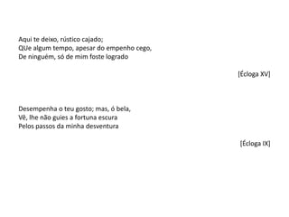 Aqui te deixo, rústico cajado;
QUe algum tempo, apesar do empenho cego,
De ninguém, só de mim foste logrado
[Écloga XV]
Desempenha o teu gosto; mas, ó bela,
Vê, lhe não guies a fortuna escura
Pelos passos da minha desventura
[Écloga IX]
 