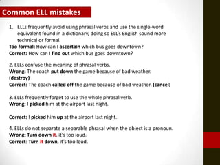 Common ELL mistakes
 1. ELLs frequently avoid using phrasal verbs and use the single-word
    equivalent found in a dictionary, doing so ELL’s English sound more
    technical or formal.
 Too formal: How can I ascertain which bus goes downtown?
 Correct: How can I find out which bus goes downtown?

 2. ELLs confuse the meaning of phrasal verbs.
 Wrong: The coach put down the game because of bad weather.
 (destroy)
 Correct: The coach called off the game because of bad weather. (cancel)

 3. ELLs frequently forget to use the whole phrasal verb.
 Wrong: I picked him at the airport last night.

 Correct: I picked him up at the airport last night.

 4. ELLs do not separate a separable phrasal when the object is a pronoun.
 Wrong: Turn down it, it’s too loud.
 Correct: Turn it down, it’s too loud.
 