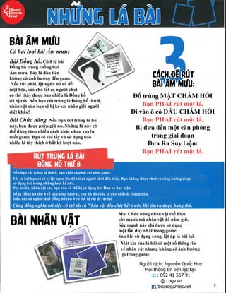 Nhữnglábài
BàiÂmmưu
CóhailoạibàiÂmmưu:
BàiĐồnghồ.Có8lábài
Đồnghồtrongchồngbài
Âmmưu.Bảyláđầutiên
khôngcóảnhhưởngđếngame.
Nếurútphải,lậtngửanóvàđểNếurútphải,lậtngửanóvàđể
mộtbên,saochotấtcảngườichơi
cóthểthấyđượcbaonhiêuláĐồnghồ
đãbịrút.NếubạnrúttrúngláĐồnghồthứ8,
nhânvậtcủabạnsẽbịkẻsátnhângiếtngười
diệtkhẩu!
BàiChứcnăng.BàiChứcnăng.Nếubạnrúttrúnglábài
này,bạnđượcphépgiữnó.Nhữnglánàycó
thểdùngtheonhiềucáchkhácnhauxuyên
suốtgame.Bạncóthểlấyvàsửdụngbao
nhiêulátùythíchởbấtkỳlượtnào.
3Cáchđểrút
bàiÂmmưu:
ĐổtrúngMẶTCHẤM HỎI
BạnPHẢIrútmộtlá.
ĐivàoôcóDẤUCHẤM HỎI
BạnPHẢIrútmộtlá.
Bịđưađếnmộtcănphòng
tronggiaiđoạn
ĐưaRaSuyluận:ĐưaRaSuyluận:
BạnPHẢIrútmộtlá.
Rúttrúnglábài
đồnghồthứ8
Nếubạnrúttrúngláthứ8,bạnchếtvàphảirờikhỏigame.
Tấtcảbàibạncósẽbịlậtngửalênđểtấtcảngườichơiđềuthấy.Bạnkhôngđượcchơivàcũngkhôngđược
sửdụngbàitrongnhữnglượtkếnữa.
Tuynhiên,nhânvậtcủabạnvẫncóthểbịsửdụngkhiĐưaraSuyluận.
ĐểláĐồnghồthứ8vềlạichồngbàirút,chodùđócólàláduynhấtđichăngnữa.
ĐiềunàycónghĩalàláĐồnghồthứ8cóthểbịrútđirútlại.
CũngđồngnghĩavớiviệccóthểtấtcảNhânvậtđềuchếthếttrướckhitìmrađượchungthủ.CũngđồngnghĩavớiviệccóthểtấtcảNhânvậtđềuchếthếttrướckhitìmrađượchungthủ.
BàiNhânvật
MặtChứcnăngnhânvậtthểhiện
sứcmạnhmànhânvậtđónắmgiữ.
Sứcmạnhnàychỉđượcsửdụng
mộtlầnduynhấttronggame.
Saukhisửdụngxong,lậtúplábàilại.
Mặtkiacủalábàicómộtsốthôngtin
vềnhânvậtnhưngkhôngcóảnhhưởngvềnhânvậtnhưngkhôngcóảnhhưởng
gìtronggame.
Ngườidịch:NguyễnQuốcHuy
Mọithôngtinliênlạctại:
:0924156791
:bgv.vn
/boardgamesviet
 