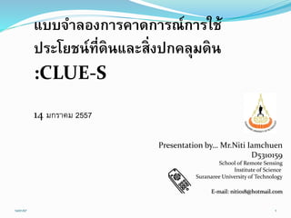 Presentation by… Mr.Niti Iamchuen
D5310159
School of Remote Sensing
Institute of Science
Suranaree University of Technology
E-mail: niti018@hotmail.com
แบบจำลองกำรคำดกำรณ์กำรใช้
ประโยชน์ที่ดินและสิ่งปกคลุมดิน
:CLUE-S
1
14 มกราคม 2557
14/01/57
 