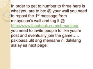 In order to get to number to three here is
what you are to be: @ your wall you need
to repost the 1st message from
mr.ayuson’s wall and tag it @
http://www.facebook.com/cbmaplmar
you need to invite people to like you’re
post and eventually join the game…..
pakibasa ulit ang mensahe ni dakilang
alalay sa next page:
 