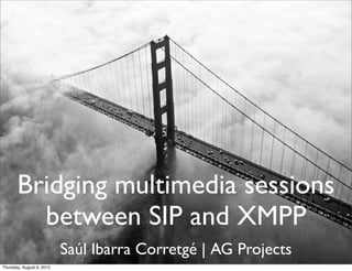 Bridging multimedia sessions
         between SIP and XMPP
                           Saúl Ibarra Corretgé | AG Projects
Thursday, August 9, 2012
 