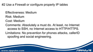 #2 Use a Firewall or configure properly IP tables 
Effectiveness: Medium 
Risk: Medium 
Cost: Medium 
Comments: Absolutely a must do. At least, no Internet 
access to SSH, no Internet access to HTTP/HTTPS. 
Limitations: No prevention for phones attacks, callerID 
spoofing and social engineering. 
 