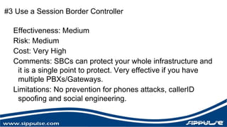 #3 Use a Session Border Controller 
Effectiveness: Medium 
Risk: Medium 
Cost: Very High 
Comments: SBCs can protect your whole infrastructure and 
it is a single point to protect. Very effective if you have 
multiple PBXs/Gateways. 
Limitations: No prevention for phones attacks, callerID 
spoofing and social engineering. 
 