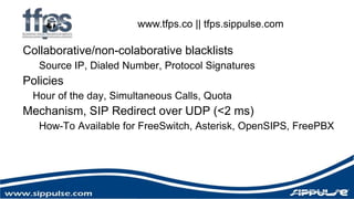 www.tfps.co || tfps.sippulse.com 
Collaborative/non-colaborative blacklists 
Source IP, Dialed Number, Protocol Signatures 
Policies 
Hour of the day, Simultaneous Calls, Quota 
Mechanism, SIP Redirect over UDP (<2 ms) 
How-To Available for FreeSwitch, Asterisk, OpenSIPS, FreePBX 
 