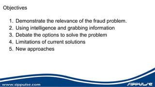 Objectives 
1. Demonstrate the relevance of the fraud problem. 
2. Using intelligence and grabbing information 
3. Debate the options to solve the problem 
4. Limitations of current solutions 
5. New approaches 
 