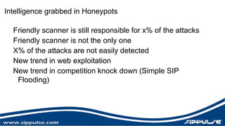 Intelligence grabbed in Honeypots 
Friendly scanner is still responsible for x% of the attacks 
Friendly scanner is not the only one 
X% of the attacks are not easily detected 
New trend in web exploitation 
New trend in competition knock down (Simple SIP 
Flooding) 
 