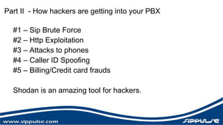 Part II - How hackers are getting into your PBX 
#1 – Sip Brute Force 
#2 – Http Exploitation 
#3 – Attacks to phones 
#4 – Caller ID Spoofing 
#5 – Billing/Credit card frauds 
Shodan is an amazing tool for hackers. 
 