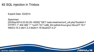 #2 SQL injection in Trixbox 
Exploit Date: 03/2014 
Specimen: 
[25/Sep/2014:23:52:29 +0000] "GET /web-meetme/conf_cdr.php?bookId=1 
HTTP/1.1" 404 485 "-" "curl/7.19.7 (x86_64-redhat-linux-gnu) libcurl/7.19.7 
NSS/3.15.3 zlib/1.2.3 libidn/1.18 libssh2/1.4.2" 
 