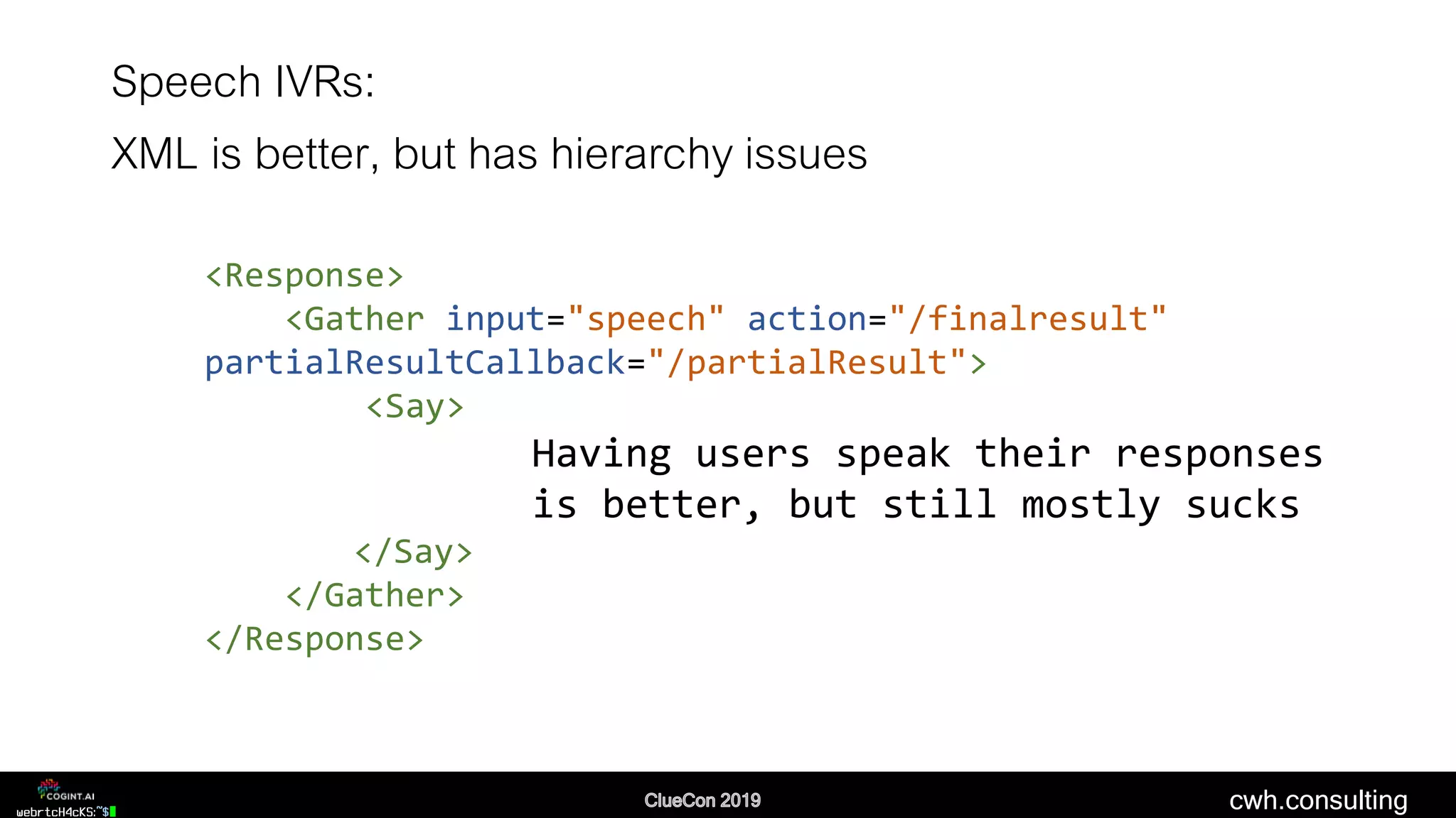 cwh.consulting
Speech IVRs:
XML is better, but has hierarchy issues
<Response>
<Gather input="speech" action="/finalresult"
partialResultCallback="/partialResult">
<Say>
Having users speak their responses
is better, but still mostly sucks
</Say>
</Gather>
</Response>
 