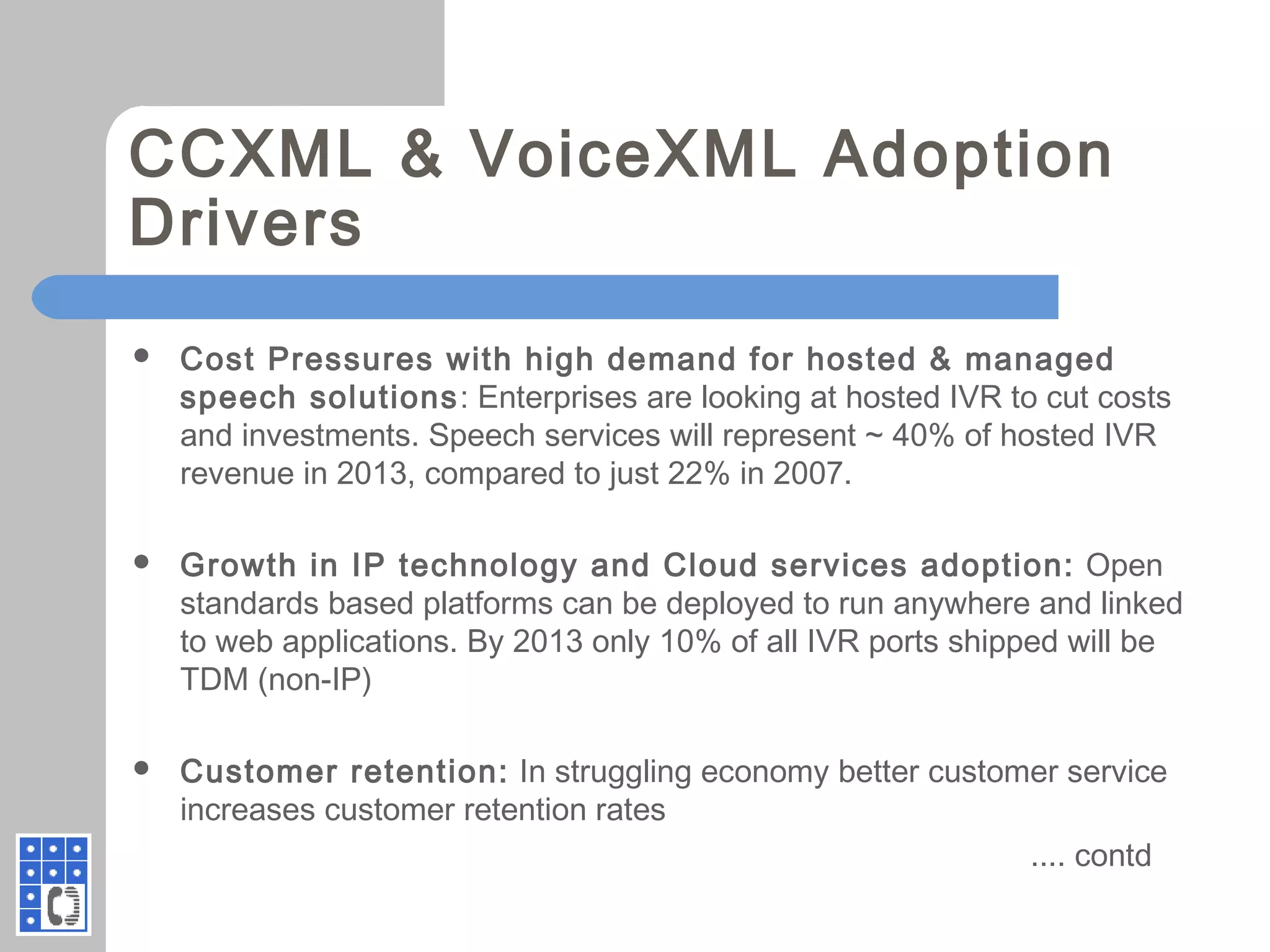 CCXML & VoiceXML Adoption
Drivers
 Cost Pressures with high demand for hosted & managed
speech solutions: Enterprises are looking at hosted IVR to cut costs
and investments. Speech services will represent ~ 40% of hosted IVR
revenue in 2013, compared to just 22% in 2007.
 Growth in IP technology and Cloud services adoption: Open
standards based platforms can be deployed to run anywhere and linked
to web applications. By 2013 only 10% of all IVR ports shipped will be
TDM (non-IP)
 Customer retention: In struggling economy better customer service
increases customer retention rates
.... contd
 