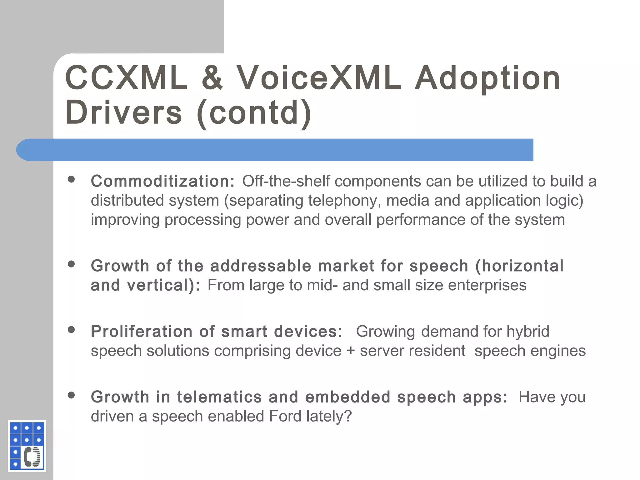 CCXML & VoiceXML Adoption
Drivers (contd)
 Commoditization: Off-the-shelf components can be utilized to build a
distributed system (separating telephony, media and application logic)
improving processing power and overall performance of the system
 Growth of the addressable market for speech (horizontal
and vertical): From large to mid- and small size enterprises
 Proliferation of smart devices: Growing demand for hybrid
speech solutions comprising device + server resident speech engines
 Growth in telematics and embedded speech apps: Have you
driven a speech enabled Ford lately?
 