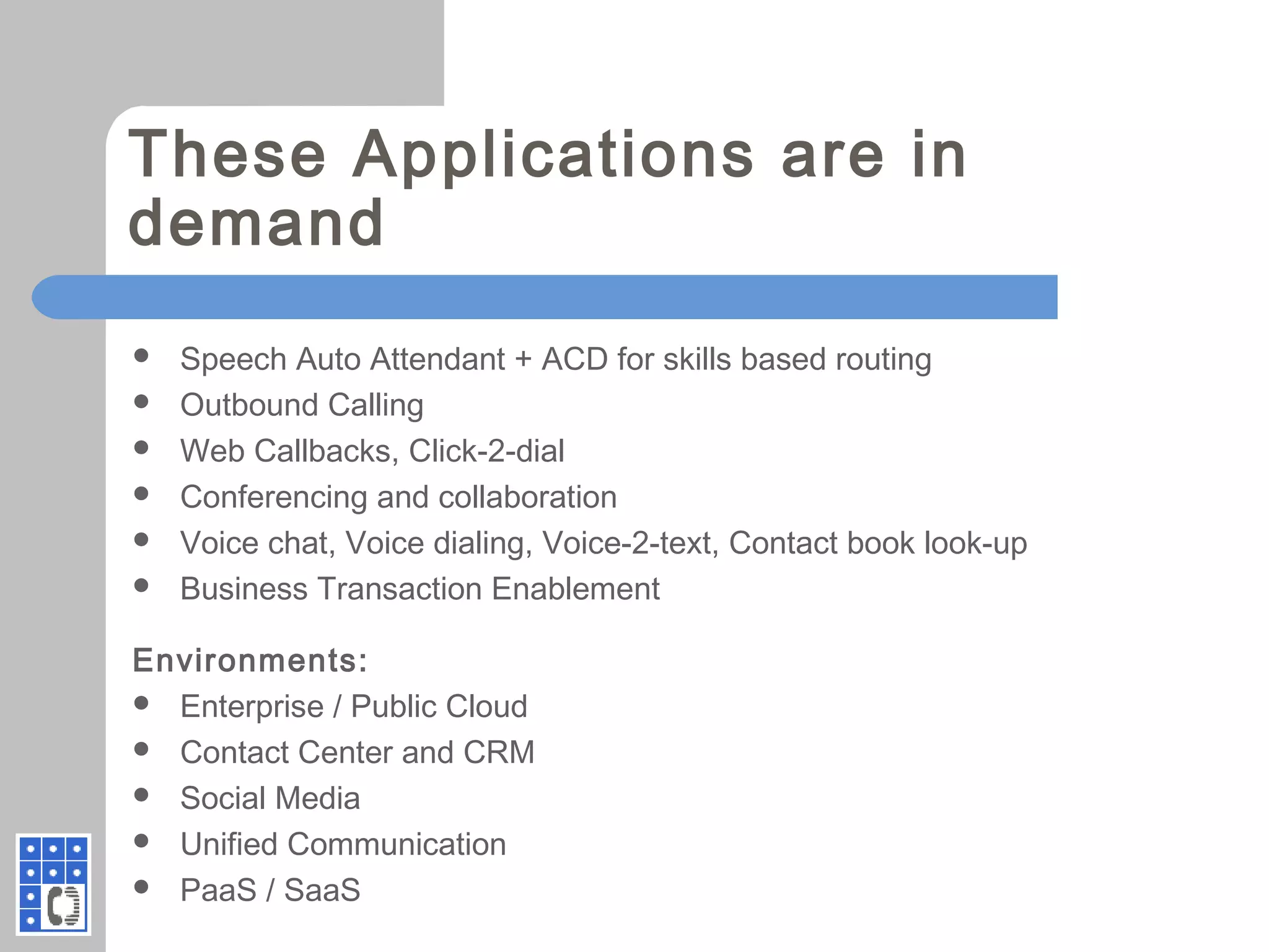 These Applications are in
demand
 Speech Auto Attendant + ACD for skills based routing
 Outbound Calling
 Web Callbacks, Click-2-dial
 Conferencing and collaboration
 Voice chat, Voice dialing, Voice-2-text, Contact book look-up
 Business Transaction Enablement
Environments:
 Enterprise / Public Cloud
 Contact Center and CRM
 Social Media
 Unified Communication
 PaaS / SaaS
 