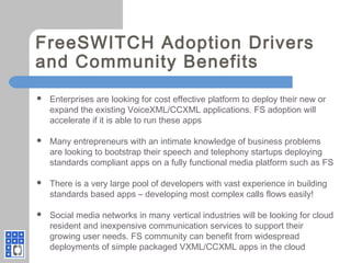 FreeSWITCH Adoption Drivers
and Community Benefits
 Enterprises are looking for cost effective platform to deploy their new or
expand the existing VoiceXML/CCXML applications. FS adoption will
accelerate if it is able to run these apps
 Many entrepreneurs with an intimate knowledge of business problems
are looking to bootstrap their speech and telephony startups deploying
standards compliant apps on a fully functional media platform such as FS
 There is a very large pool of developers with vast experience in building
standards based apps – developing most complex calls flows easily!
 Social media networks in many vertical industries will be looking for cloud
resident and inexpensive communication services to support their
growing user needs. FS community can benefit from widespread
deployments of simple packaged VXML/CCXML apps in the cloud
 