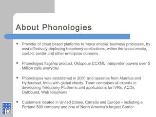 About Phonologies
 Provider of cloud based platforms to 'voice enable' business processes, by
cost effectively deploying telephony applications, within the social media,
contact center and other enterprise domains
 Phonologies flagship product, Oktopous CCXML Interpreter powers over 5
Million calls everyday.
 Phonologies was established in 2001 and operates from Mumbai and
Hyderabad, India with global clients. Team comprises of experts in
developing Telephony Platforms and applications for IVRs, ACDs,
Outbound, Web telephony
 Customers located in United States, Canada and Europe – including a
Fortune 500 company and one of North America’s largest Carrier
 