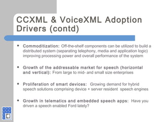 CCXML & VoiceXML Adoption
Drivers (contd)
 Commoditization: Off-the-shelf components can be utilized to build a
distributed system (separating telephony, media and application logic)
improving processing power and overall performance of the system
 Growth of the addressable market for speech (horizontal
and vertical): From large to mid- and small size enterprises
 Proliferation of smart devices: Growing demand for hybrid
speech solutions comprising device + server resident speech engines
 Growth in telematics and embedded speech apps: Have you
driven a speech enabled Ford lately?
 